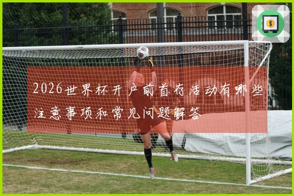 2026世界杯开户前首存活动有哪些注意事项和常见问题解答